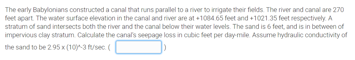 The early Babylonians constructed a canal that runs parallel to a river to irrigate their fields. The river and canal are 270
feet apart. The water surface elevation in the canal and river are at +1084.65 feet and +1021.35 feet respectively. A
stratum of sand intersects both the river and the canal below their water levels. The sand is 6 feet, and is in between of
impervious clay stratum. Calculate the canal's seepage loss in cubic feet per day-mile. Assume hydraulic conductivity of
the sand to be 2.95 x (10)^-3 ft/sec. (
