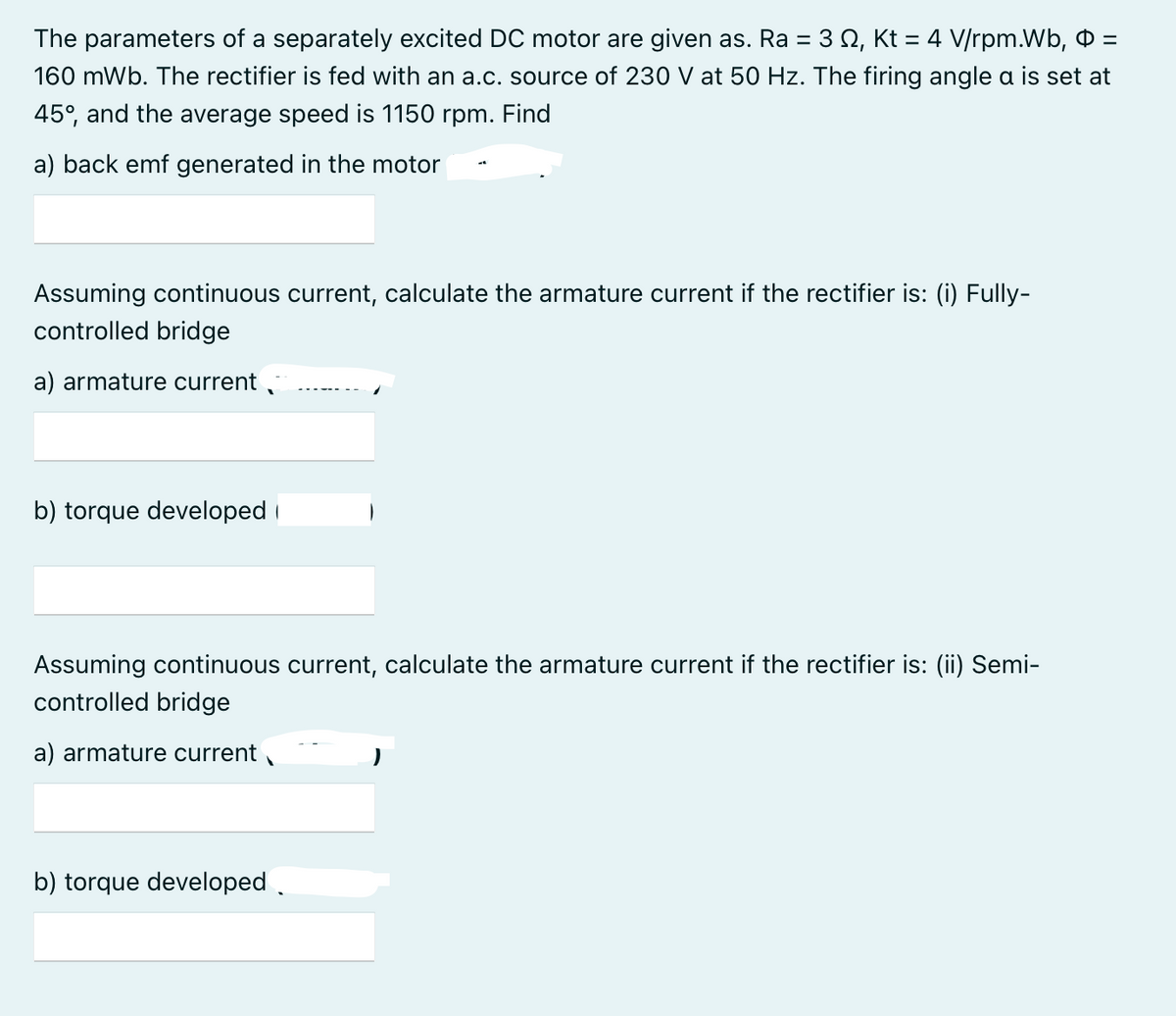 The parameters of a separately excited DC motor are given as. Ra = 3 Q, Kt = 4 V/rpm.Wb, O =
160 mWb. The rectifier is fed with an a.c. source of 230 V at 50 Hz. The firing angle a is set at
%3D
45°, and the average speed is 1150 rpm. Find
a) back emf generated in the motor
Assuming continuous current, calculate the armature current if the rectifier is: (i) Fully-
controlled bridge
a) armature current
b) torque developed i
Assuming continuous current, calculate the armature current if the rectifier is: (ii) Semi-
controlled bridge
a) armature current
b) torque developed.
