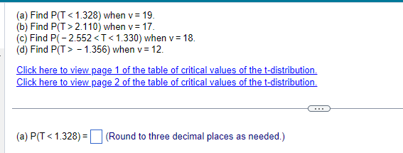 (a) Find P(T < 1.328) when v = 19.
(b) Find P(T>2.110) when v = 17.
(c) Find P(-2.552 <T<1.330) when v = 18.
(d) Find P(T> -1.356) when v = 12.
Click here to view page 1 of the table of critical values of the t-distribution.
Click here to view page 2 of the table of critical values of the t-distribution.
(a) P(T < 1.328) = (Round to three decimal places as needed.)