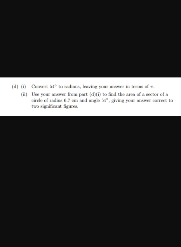 (d) (i)
(ii)
Convert 54° to radians, leaving your answer in terms of .
Use your answer from part (d) (i) to find the area of a sector of a
circle of radius 6.7 cm and angle 54°, giving your answer correct to
two significant figures.