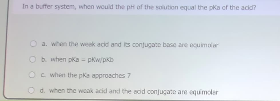 In a buffer system, when would the pH of the solution equal the pka of the acid?
a. when the weak acid and its conjugate base are equimolar
b. when pka = pkw/pKb
O c. when the pKa approaches 7
d. when the weak acid and the acid conjugate are equimolar