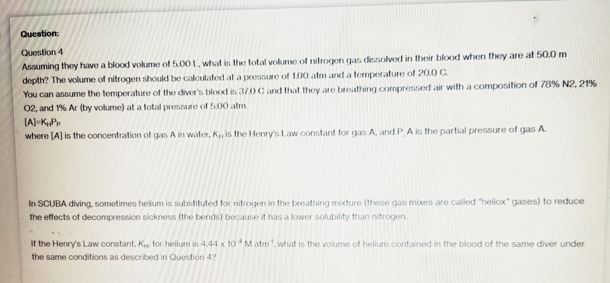 Question:
Question 4
Assuming they have a blood volume of 5.00 L, what is the total volume of nitrogen gas dissolved in their blood when they are at 50.0 m
depth? The volume of nitrogen should be calculated at a pressure of 1.00 atm and a temperature of 20.0 C.
You can assume the temperature of the diver's blood is 37.0 C and that they are breathing compressed air with a composition of 78% N2, 21%
02, and 1% Ar (by volume) at a total pressure of 5.00 atm.
[A]=KHPP
where [A] is the concentration of gas A in water, K is the Henry's Law constant for gas A, and P_A is the partial pressure of gas A.
In SCUBA diving, sometimes helium is substituted for nitrogen in the breathing mixture (these gas mixes are called "heliox" gases) to reduce
the effects of decompression sickness (the bends) because it has a lower solubility than nitrogen.
If the Henry's Law constant, KH, for helium is 4.44 x 104 M atm¹1, what is the volume of helium contained in the blood of the same diver under
the same conditions as described in Question 4?