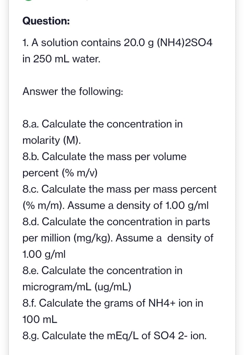 Question:
1. A solution contains 20.0 g (NH4)2SO4
in 250 mL water.
Answer the following:
8.a. Calculate the concentration in
molarity (M).
8.b. Calculate the mass per volume
percent (% m/v)
8.c. Calculate the mass per mass percent
(% m/m). Assume a density of 1.00 g/ml
8.d. Calculate the concentration in parts
per million (mg/kg). Assume a density of
1.00 g/ml
8.e. Calculate the concentration in
microgram/mL (ug/mL)
8.f. Calculate the grams of NH4+ ion in
100 mL
8.g. Calculate the mEq/L of SO4 2- ion.