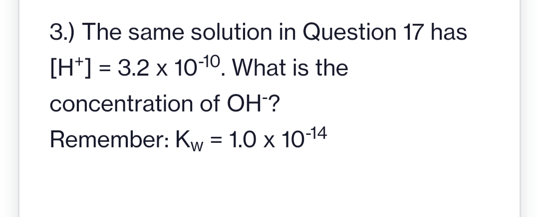 3.) The same solution in Question 17 has
[H+] = 3.2 x 10-10. What is the
concentration of OH-?
Remember: Kw = 1.0 x 10-14