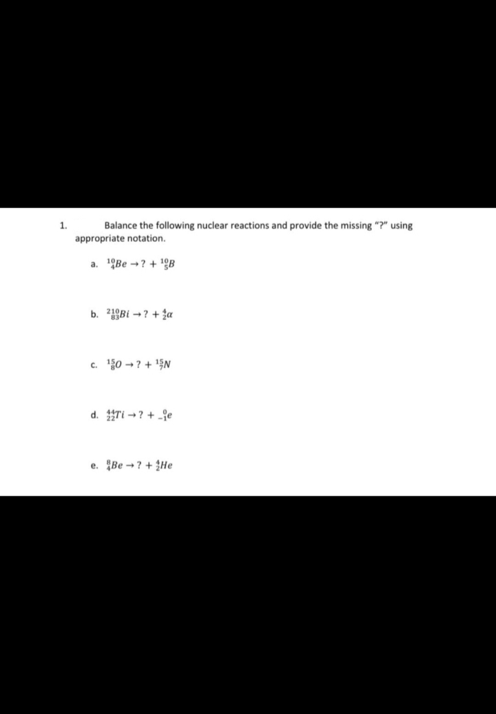 1.
Balance the following nuclear reactions and provide the missing "?" using
appropriate notation.
a. Be?+ ¹B
b. Bi →? + a
c. ¹50 →? +¹N
d. Ti ?+e
e. Be ? +He