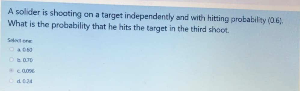 A solider is shooting on a target independently and with hitting probability (0.6).
What is the probability that he hits the target in the third shoot.
Select one:
O a. 0.60
O b. 0.70
c. 0.096
O d. 0.24
