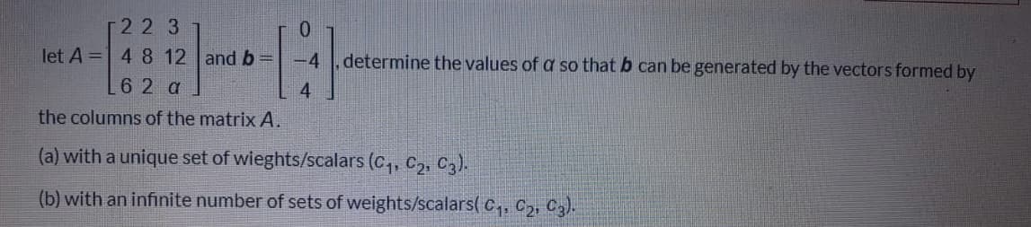 r22 3
let A = 4 8 12 and b =
0.
-4
determine the values of a so that b can be generated by the vectors formed by
6 2 a
4.
the columns of the matrix A.
(a) with a unique set of wieghts/scalars (C,, C2, C3).
(b) with an infinite number of sets of weights/scalars( c, C2, C,).
