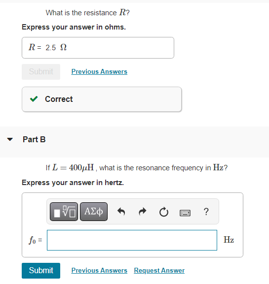 What is the resistance R?
Express your answer in ohms.
R = 2.5
Submit
Previous Answers
If L = 400μH, what is the resonance frequency in Hz?
?
Correct
Part B
Express your answer in hertz.
IVE ΑΣΦ
|
fo =
Submit
Previous Answers Request Answer
Hz