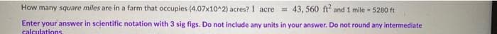 How many square miles are in a farm that occupies (4.07x10^2) acres? 1 acre 43, 560 ft and 1 mile 5280 ft
Enter your answer in scientific notation with 3 sig figs. Do not include any units in your answer. Do not round any intermediate
calculations
