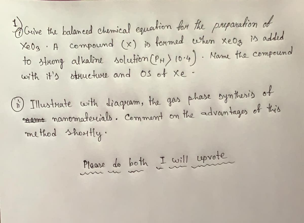 1
Guive the balamed chemical equation for the preparation of
XeOg. xeOg s added
to stuong alkaline solution (PH) 10.4) · Name the compound
with it's struuetwre and Os of Xe-
A Compound (x) is fonmed when
Illustrate with diagram, the gas phase byntheris of
AEnt nanomaterials. Comment on the advantages of this
method shortly
Please do both I will uprote
un
