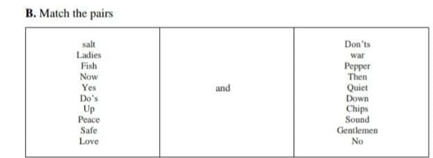 B. Match the pairs
salt
Ladies
Don'ts
war
Fish
Pepper
Then
Now
Yes
and
Quiet
Down
Do's
Up
Peace
Chips
Sound
Safe
Gentlemen
Love
No
