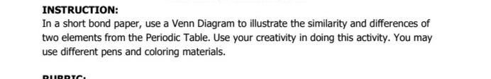 INSTRUCTION:
In a short bond paper, use a Venn Diagram to illustrate the similarity and differences of
two elements from the Periodic Table. Use your creativity in doing this activity. You may
use different pens and coloring materials.
RURRIC,
