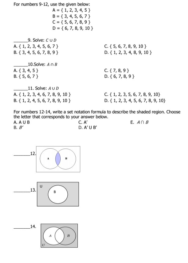 For numbers 9-12, use the given below:
A = { 1, 2, 3, 4, 5}
B = { 3, 4, 5, 6, 7}
C = { 5, 6, 7, 8, 9 }
D = { 6, 7, 8, 9, 10 }
_9. Solve: CUD
A. { 1, 2, 3, 4, 5, 6, 7 }
B. { 3, 4, 5, 6, 7, 8, 9 }
C. { 5, 6, 7, 8, 9, 10 }
D. { 1, 2, 3, 4, 8, 9, 10 }
_10.Solve: AnB
A. { 3, 4, 5}
B. { 5, 6, 7}
C. { 7, 8, 9}
D. { 6, 7, 8, 9}
_11. Solve: AUD
A. { 1, 2, 3, 4, 6, 7, 8, 9, 10 }
B. { 1, 2, 4, 5, 6, 7, 8, 9, 10 }
C. { 1, 2, 3, 5, 6, 7, 8, 9, 10}
D. { 1, 2, 3, 4, 5, 6, 7, 8, 9, 10}
For numbers 12-14, write a set notation formula to describe the shaded region. Choose
the letter that corresponds to your answer below.
A. AUB
С. А"
D. A'U B'
E. AN B
В. В'
12.
13.
14.
