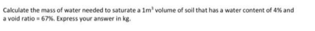 Calculate the mass of water needed to saturate a 1m' volume of soil that has a water content of 4% and
a void ratio 67%. Express your answer in kg.
