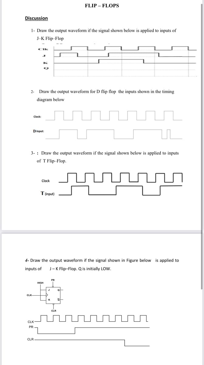 FLIP – FLOPS
Discussion
1- Draw the output waveform if the signal shown below is applied to inputs of
J-K Flip-Flop
CIk
2-
Draw the output waveform for D flip flop the inputs shown in the timing
diagram below
Clock:
DInput:
3- : Draw the output waveform if the signal shown below is applied to inputs
of T Flip_Flop.
Clock
Tinput)
4- Draw the output waveform if the signal shown in Figure below is applied to
inputs of
J- K Flip-Flop. Q is initially LOW.
PR
HIGH
at
CLR
CLK
PR
CLR
