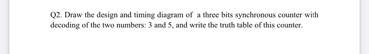 Q2. Draw the design and timing diagram of a three bits synchronous counter with
decoding of the two numbers: 3 and 5, and write the truth table of this counter.
