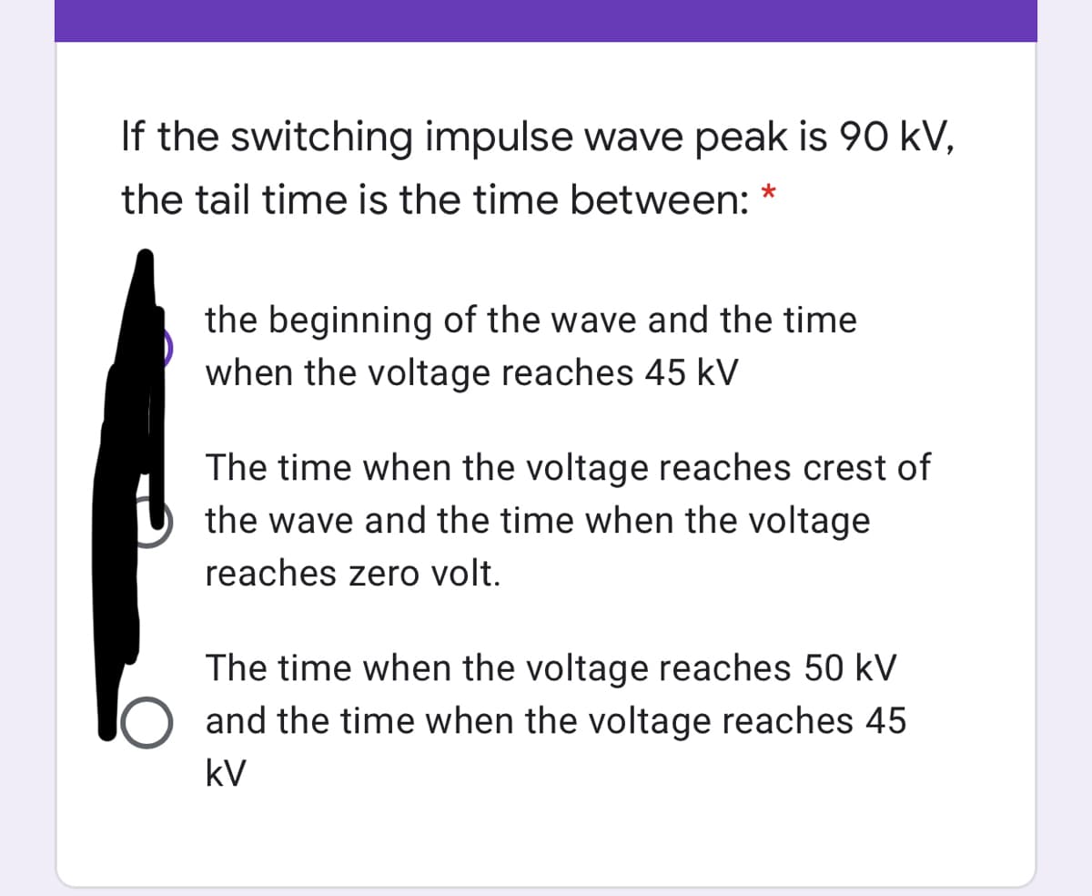 If the switching impulse wave peak is 90 kV,
the tail time is the time between: *
the beginning of the wave and the time
when the voltage reaches 45 kV
The time when the voltage reaches crest of
the wave and the time when the voltage
reaches zero volt.
The time when the voltage reaches 50 kV
and the time when the voltage reaches 45
kV
