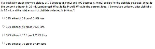 If a distillation graph shows a plateau at 78 degrees (5.0 mL) and 100 degrees (7.0 mL) celsius for the distillate collected, What is
the percent ethanol in 20 mL Lambanog? What is its Proof? What is the percent loss, if the residue collected after distillation
is 5.5 mL and the total amount of distillate collected is 14.0 mL?
25% ethanol, 25 proof, 2.5% loss
25% ethanol, 50 proof, 2.5% loss
35% ethanol, 17.5 proof, 2.5% loss
O 35% ethanol, 70 proof, 97.5% loss
