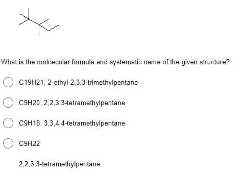 What is the molcecular formula and systematic name of the given structure?
C19H21, 2-ethyl-2,3,3-trimethylpentane
C9H20, 2,2,3,3-tetramethylpentane
C9H18, 3,3,4,4-tetramethylpentane
C9H22
2,2,3,3-tetramethylpentane
