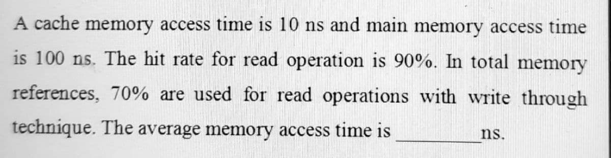 A cache memory access time is 10 ns and main memory access time
is 100 ns. The hit rate for read operation is 90%. In total memory
references, 70% are used for read operations with write through
technique. The average memory access time is
ns.
