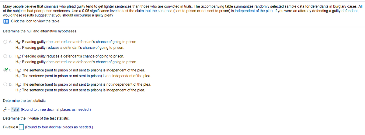 Many people believe that criminals who plead guilty tend to get lighter sentences than those who are convicted in trials. The accompanying table summarizes randomly selected sample data for defendants in burglary cases. All
of the subjects had prior prison sentences. Use a 0.05 significance level to test the claim that the sentence (sent to prison or not sent to prison) is independent of the plea. If you were an attorney defending a guilty defendant,
would these results suggest that you should encourage a guilty plea?
E Click the icon to view the table.
Determine the null and alternative hypotheses.
O A. Ho: Pleading guilty does not reduce a defendant's chance of going to prison.
H,: Pleading guilty reduces a defendant's chance of going to prison.
O B. H: Pleading guilty reduces a defendant's chance of going to prison.
H: Pleading guilty does not reduce a defendant's chance of going to prison.
OC. Ho: The sentence (sent to prison or not sent to prison) is independent of the plea.
H,: The sentence (sent to prison or not sent to prison) is not independent of the plea.
O D. H,: The sentence (sent to prison or not sent to prison) is not independent of the plea.
H: The sentence (sent to prison or not sent to prison) is independent of the plea.
Determine the test statistic.
x2 = 43.8 (Round to three decimal places as needed.)
Determine the P-value of the test statistic.
P-value =
(Round to four decimal places as needed.)
