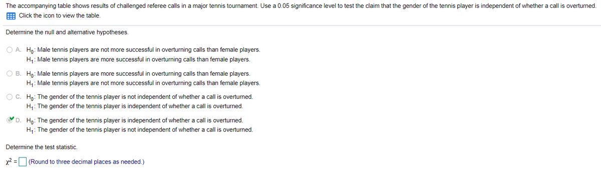 The accompanying table shows results of challenged referee calls in a major tennis tournament. Use a 0.05 significance level to test the claim that the gender of the tennis player is independent of whether a call is overturned.
E Click the icon to view the table.
Determine the null and alternative hypotheses.
O A. Hn: Male tennis players are not more successful in overturning calls than female players.
H4: Male tennis players are more successful in overturning calls than female players.
O B. Hn: Male tennis players are more successful in overturning calls than female players.
H,: Male tennis players are not more successful in overturning calls than female players.
OC. Họ: The gender of the tennis player is not independent of whether a call is overturned.
H,: The gender of the tennis player is independent of whether a call is overturned.
D. H,: The gender of the tennis player is independent of whether a call is overturned.
H,: The gender of the tennis player is not independent of whether a call is overturned.
Determine the test statistic.
x2 = (Round to three decimal places as needed.)
