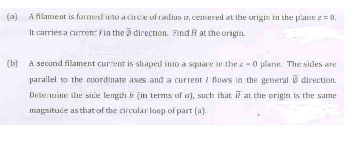 (a) A filament is formed into a circle of radius a, centered at the origin in the plane z = 0.
It carries a current / in the direction. Find ♬ at the origin.
(b) A second filament current is shaped into a square in the z = 0 plane. The sides are
parallel to the coordinate axes and a current I flows in the general direction.
Determine the side length b (in terms of a), such that at the origin is the same
magnitude as that of the circular loop of part (a).