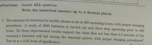 structions: Answer ALL questions
Write the numerical answers up to 4 decimal places.
1. The warranty for batteries for mobile phones is set at 400 operating hours, with proper changing
procedures. A study of 2000 batteries is carried out and three stop operating prior to 400
hours. Do these experimental results support the claim that not less than 0.2 percent of the
company's batteries will fail during the warranty period, with proper charging procedures?
Test at a-0.05 level of significance.
(5