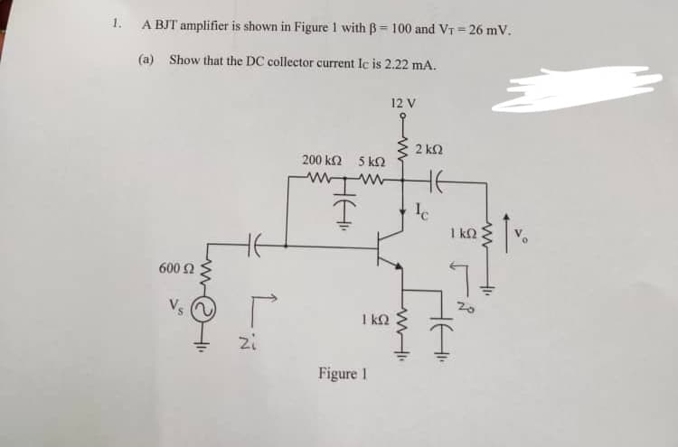 1.
A BJT amplifier is shown in Figure 1 with B= 100 and VT=26 mV.
(a) Show that the DC collector current Ic is 2.22 mA.
600 Ω
P
zi
200 k
www
HAI.
Ţ
5 k2
ww
1 kn
Figure 1
12 V
www
2 ΚΩ
не
Ic
1 kn
H
tv.