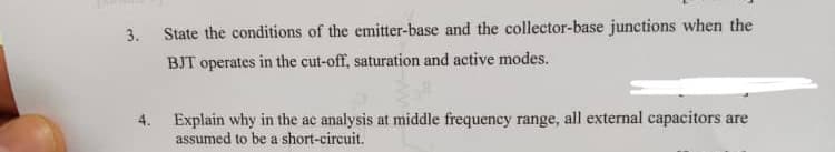 3. State the conditions of the emitter-base and the collector-base junctions when the
BJT operates in the cut-off, saturation and active modes.
4. Explain why in the ac analysis at middle frequency range, all external capacitors are
assumed to be a short-circuit.