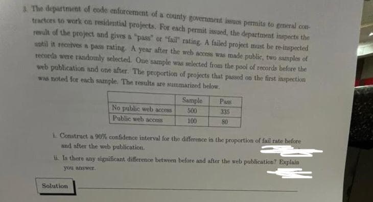 & The department of code enforcement of a county government issues permits to general con-
tractors to work on residential projects. For each permit issued, the department inspects the
result of the project and gives a "pass" or "fail" rating. A failed project must be re-inspected
until it receives a pass rating. A year after the web access was made public, two samples of
records were randomly selected. One sample was selected from the pool of records before the
web publication and one after. The proportion of projects that passed on the first inspection
was noted for each sample. The results are summarized below.
No public web access
Public web access
Sample
500
100
Solution
Pass
335
80
i. Construct a 90% confidence interval for the difference in the proportion of fail rate before
and after the web publication.
ii. In there any significant difference between before and after the web publication? Explain
you answer.