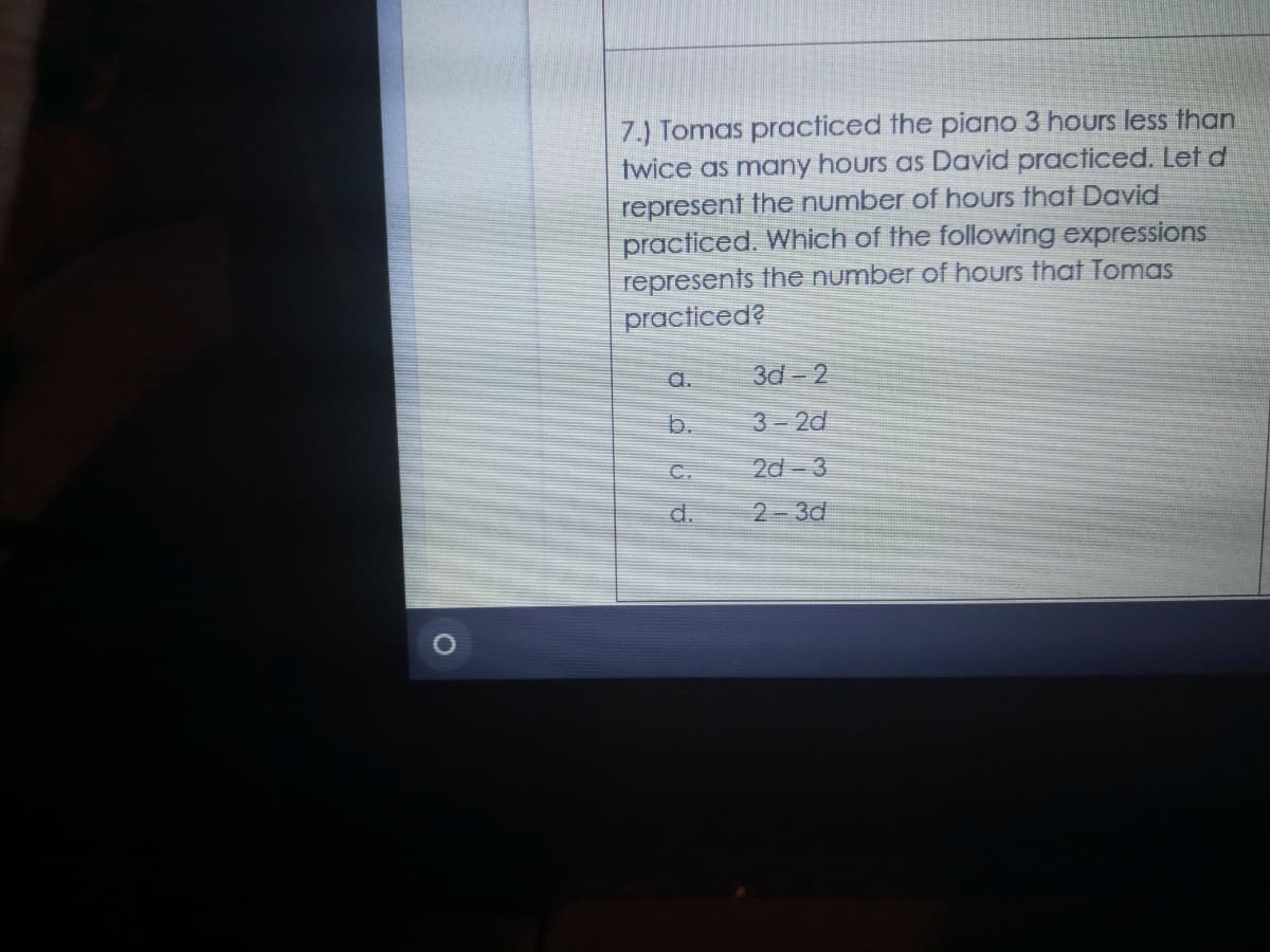 7.) Tomas practiced the piano 3 hours less than
twice as many hours as David practiced. Let d
represent the number of hours that David
practiced. Which of the following expressions
represents the number of hours that Tomas
practiced?
a.
3d- 2
b.
3-2d
C.
2d- 3
d.
2-3d
