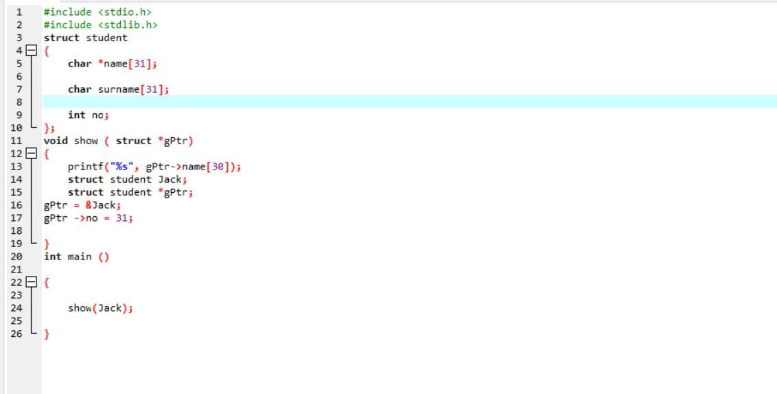 1
#include <stdio.h>
#include <stdlib.h>
struct student
{
char *name[31];
5
char surname[31];
int no;
};
void show ( struct *gPtr)
10
11
12 E {
printf("%s", gPtr->name[30]);
struct student Jack;
struct student "gPtr;
gPtr = &Jack;
gPtr ->no = 31;
13
14
15
16
17
18
}
int main ()
19
20
show (Jack);
26
}
