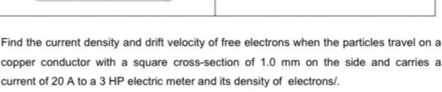 Find the current density and drift velocity of free electrons when the particles travel on a
copper conductor with a square cross-section of 1.0 mm on the side and carries a
current of 20 A to a 3 HP electric meter and its density of electrons/.
