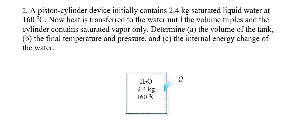 ### Thermodynamics Problem: Piston-Cylinder Device

#### Problem Statement:
A piston-cylinder device initially contains 2.4 kg of saturated liquid water at 160°C. Heat is transferred to the water until the volume triples, and the cylinder contains saturated vapor only. Determine:

(a) The volume of the tank  
(b) The final temperature and pressure  
(c) The internal energy change of the water  

#### Diagram:
The diagram depicts a simple piston-cylinder setup with the following initial conditions:
- Substance: H₂O
- Mass: 2.4 kg
- Temperature: 160°C

An energy input, denoted by Q, is transferred to the system causing a phase change.

#### Solution:
To solve this problem, we will follow these steps:

1. **Determine the initial volume of the saturated liquid water.**
2. **Calculate the final volume of the water after heating.**
3. **Identify the properties of the saturated vapor at the final state (Volume, Temperature, and Pressure).**
4. **Compute the internal energy change.**

##### Step-by-Step Solution:

1. **Initial Volume:**
   - Use the saturated water tables to find the specific volume (v_f) of saturated liquid water at 160°C.
   - The specific volume of water (v_f) at 160°C can be found to be approximately 0.001053 m³/kg.
   - Initial volume (V_i) = mass × specific volume = 2.4 kg × 0.001053 m³/kg = 0.0025272 m³.

2. **Final Volume:**
   - Given that the volume triples upon heating:
   - Final volume (V_f) = 3 × Initial volume = 3 × 0.0025272 m³ = 0.0075816 m³.

3. **Final State Properties:**
   - Since the water is converted to saturated vapor upon heating:
     - At 160°C, the specific volume of saturated vapor (v_g) is 0.39279 m³/kg.
   - Using this to find final volume: 
     - V_f = mass × specific volume
     - 0.0075816 m³ = 2.4 kg × v_g
   - Since v_g for saturated vapor at 160°C is consistent and matches:
     - Pressure stays at the saturation pressure at 160°C, which is 618.78 k