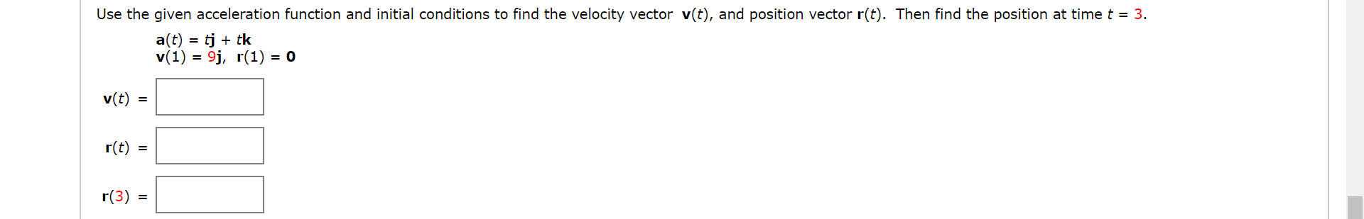 Use the given acceleration function and initial conditions to find the velocity vector v(t), and position vector r(t). Then find the position at time t = 3.
a(t)
= tj + tk
v(1) = 9j, r(1) = 0
v(t) =
r(t) =
r(3)
