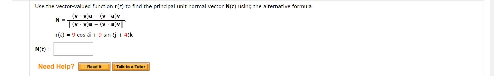 Use the vector-valued function r(t) to find the principal unit normal vector N(t) using the alternative formula
(v · v)a – (v · a)v
N =
'• v)a
- (v· a)v|
r(t) = 9 cos ti + 9 sin tj + 4tk
N(t) =
