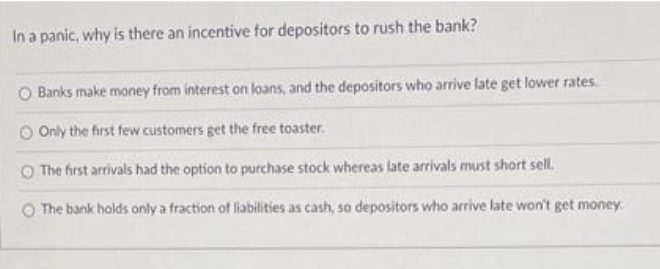 In a panic, why is there an incentive for depositors to rush the bank?
Banks make money from interest on loans, and the depositors who arrive late get lower rates.
O Only the first few customers get the free toaster.
The first arrivals had the option to purchase stock whereas late arrivals must short sell.
O The bank holds only a fraction of liabilities as cash, so depositors who arrive late won't get money.