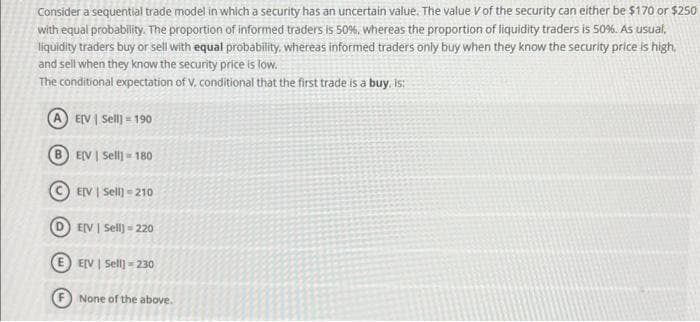 Consider a sequential trade model in which a security has an uncertain value. The value V of the security can either be $170 or $250
with equal probability. The proportion of informed traders is 50%, whereas the proportion of liquidity traders is 50%. As usual,
liquidity traders buy or sell with equal probability, whereas informed traders only buy when they know the security price is high,
and sell when they know the security price is low.
The conditional expectation of V. conditional that the first trade is a buy, is:
E[V | Sell] = 190
B EV | Sell] 180
E[V | Sell] =210
DEV | Sell] - 220
EE[V | Sell] =230
None of the above.