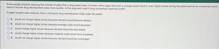 Some people propose reducing the number of years that a drug patent lasts, but their critics argue that such a change would result in even higher prices during the patent period as companies would
need to recover drug development costs more quickly. Is this argument valid if drug companies maximize profit?
If patent lengths were reduced, then a monopoly drug manufacturer while under the patent
OA would not charge higher prices because demand would become steeper.
OB. would not charge higher prices because average costs would decrease
OC. would charge higher prices because demand becomes less elastic
OD. would charge higher prices because marginal costs would have increased
OE would not charge higher prices because demand would be unchanged.