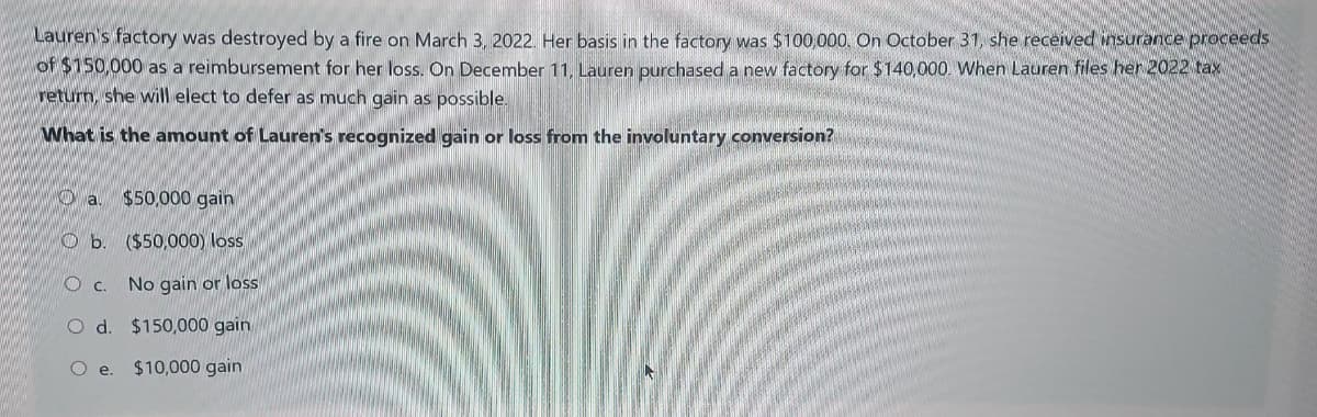 Lauren's factory was destroyed by a fire on March 3, 2022. Her basis in the factory was $100,000. On October 31, she received insurance proceeds
of $150,000 as a reimbursement for her loss. On December 11, Lauren purchased a new factory for $140,000. When Lauren files her 2022 tax
return, she will elect to defer as much gain as possible.
What is the amount of Lauren's recognized gain or loss from the involuntary conversion?
$50,000 gain
($50,000) loss
No gain or loss
O d. $150,000 gain
O e. $10,000 gain
Oa.
b
c.