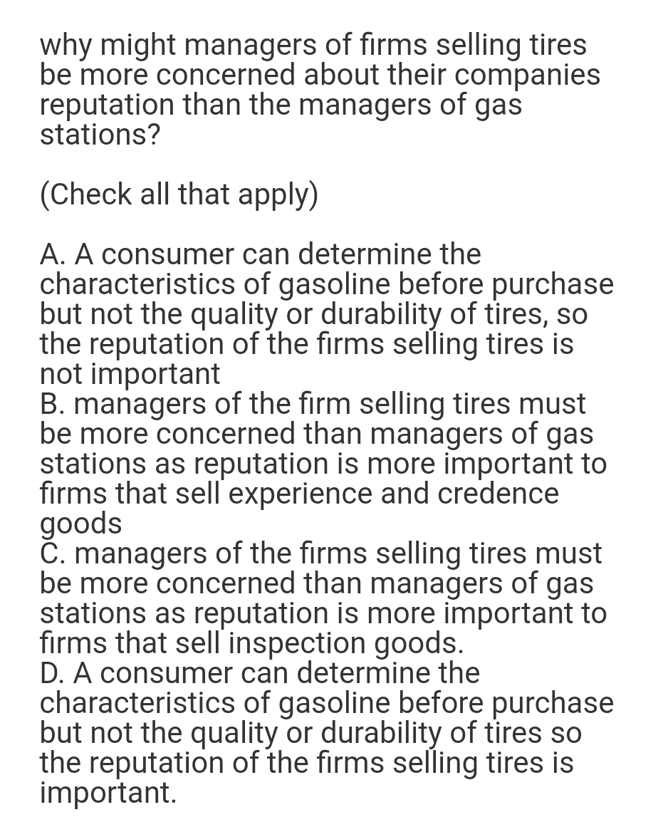 why might managers of firms selling tires
be more concerned about their companies
reputation than the managers of gas
stations?
(Check all that apply)
A. A consumer can determine the
characteristics of gasoline before purchase
but not the quality or durability of tires, so
the reputation of the firms selling tires is
not important
B. managers of the firm selling tires must
be more concerned than managers of gas
stations as reputation is more important to
firms that sell experience and credence
goods
C. managers of the firms selling tires must
be more concerned than managers of gas
stations as reputation is more important to
firms that sell inspection goods.
D. A consumer can determine the
characteristics of gasoline before purchase
but not the quality or durability of tires so
the reputation of the firms selling tires is
important.