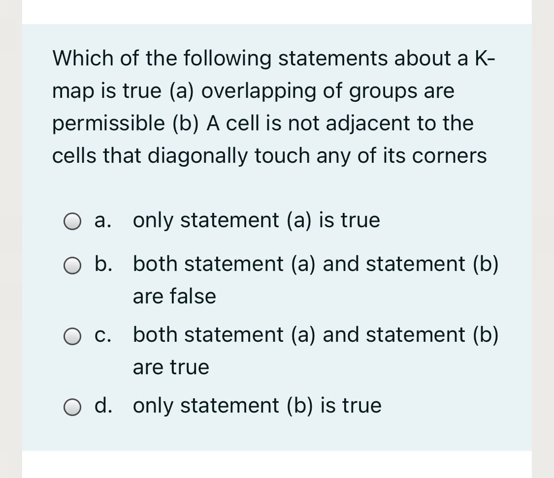 Which of the following statements about a K-
map is true (a) overlapping of groups are
permissible (b) A cell is not adjacent to the
cells that diagonally touch any of its corners
O a. only statement (a) is true
O b. both statement (a) and statement (b)
are false
С.
both statement (a) and statement (b)
are true
O d. only statement (b) is true
