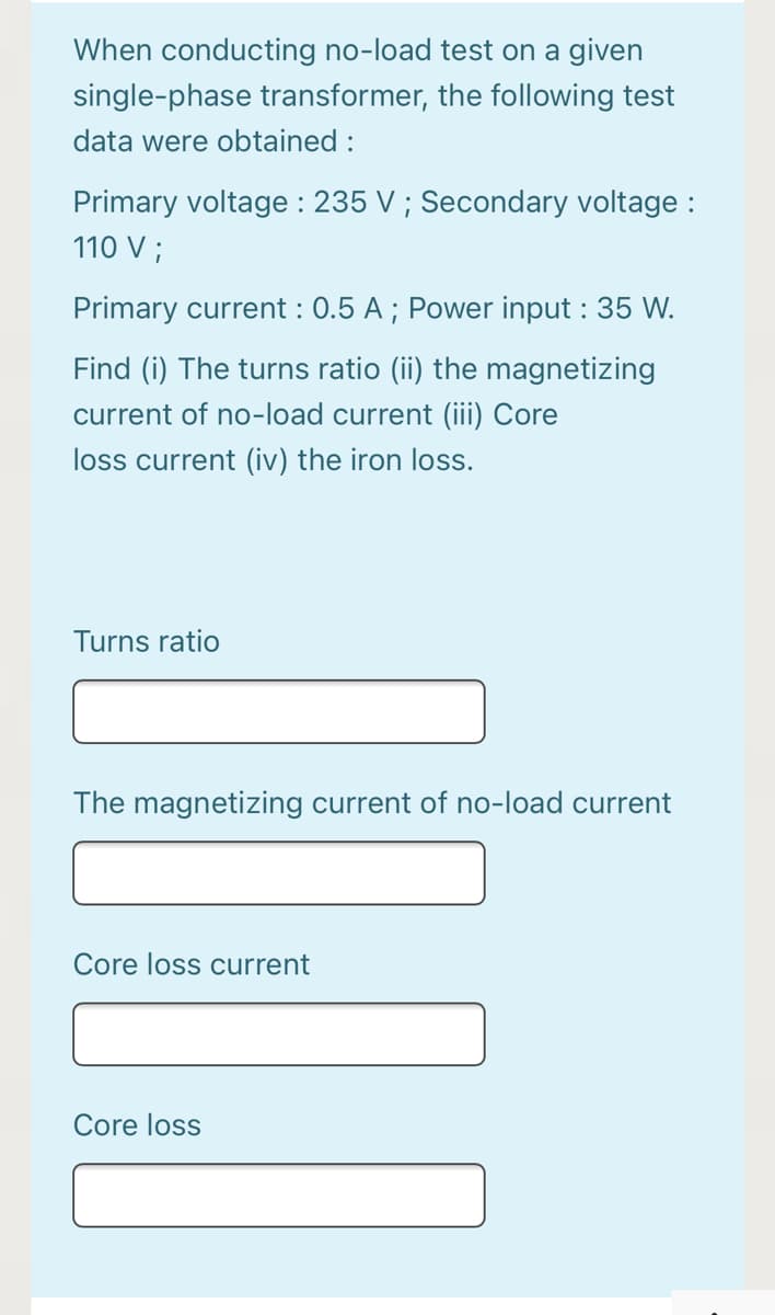 When conducting no-load test on a given
single-phase transformer, the following test
data were obtained :
Primary voltage : 235 V ; Secondary voltage :
110 V ;
Primary current : 0.5 A ; Power input : 35 W.
Find (i) The turns ratio (ii) the magnetizing
current of no-load current (iii) Core
loss current (iv) the iron loss.
Turns ratio
The magnetizing current of no-load current
Core loss current
Core loss
