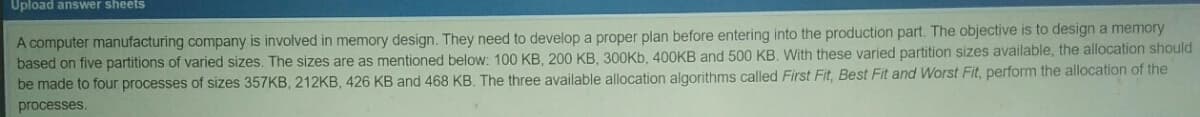 Upload answer sheets
A computer manufacturing company is involved in memory design. They need to develop a proper plan before entering into the production part. The objective is to design a memory
based on five partitions of varied sizes. The sizes are as mentioned below: 100 KB, 200 KB, 300KB, 400KB and 500 KB. With these varied partition sizes available, the allocation should
be made to four processes of sizes 357KB, 212KB, 426 KB and 468 KB. The three available allocation algorithms called First Fit, Best Fit and Worst Fit, perform the allocation of the
processes.
