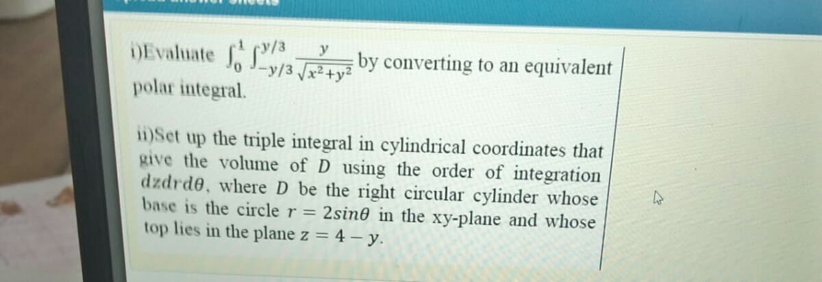 DEvaluate by converting to an equivalent
-y/3 x²+;
polar integral.
i1)Set up the triple integral in cylindrical coordinates that
give the volume of D using the order of integration
dzdrde, where D be the right circular cylinder whose
base is the circle r = 2sin0 in the xy-plane and whose
top lies in the plane z = 4 – y.
