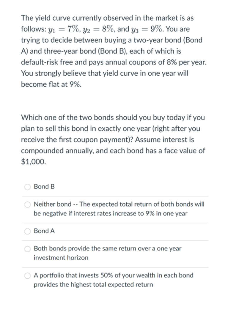 The yield curve currently observed in the market is as
follows: y1 = 7%, Y2 = 8%, and yz = 9%. You are
trying to decide between buying a two-year bond (Bond
A) and three-year bond (Bond B), each of which is
default-risk free and pays annual coupons of 8% per year.
You strongly believe that yield curve in one year will
become flat at 9%.
Which one of the two bonds should you buy today if you
plan to sell this bond in exactly one year (right after you
receive the first coupon payment)? Assume interest is
compounded annually, and each bond has a face value of
$1,000.
Bond B
O Neither bond -- The expected total return of both bonds will
be negative if interest rates increase to 9% in one year
Bond A
Both bonds provide the same return over a one year
investment horizon
A portfolio that invests 50% of your wealth in each bond
provides the highest total expected return
