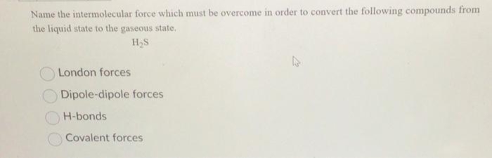 Name the intermolecular force which must be overcome in order to convert the following compounds from
the liquid state to the gaseous state.
H₂S
London forces
Dipole-dipole forces
H-bonds
Covalent forces