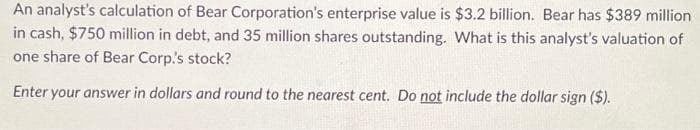 An analyst's calculation of Bear Corporation's enterprise value is $3.2 billion. Bear has $389 million
in cash, $750 million in debt, and 35 million shares outstanding. What is this analyst's valuation of
one share of Bear Corp's stock?
Enter your answer in dollars and round to the nearest cent. Do not include the dollar sign ($).