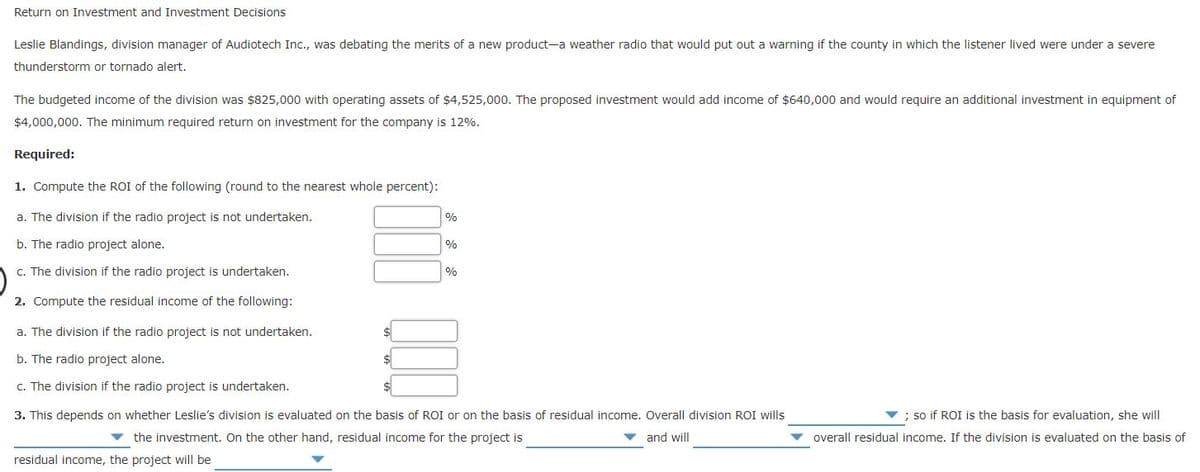 Return on Investment and Investment Decisions
Leslie Blandings, division manager of Audiotech Inc., was debating the merits of a new product-a weather radio that would put out a warning if the county in which the listener lived were under a severe
thunderstorm or tornado alert.
The budgeted income of the division was $825,000 with operating assets of $4,525,000. The proposed investment would add income of $640,000 and would require an additional investment in equipment of
$4,000,000. The minimum required return on investment for the company is 12%.
Required:
1. Compute the ROI of the following (round to the nearest whole percent):
a. The division if the radio project is not undertaken.
%
b. The radio project alone.
0%
c. The division if the radio project is undertaken.
%
2. Compute the residual income of the following:
a. The division if the radio project is not undertaken.
b. The radio project alone.
$
c. The division if the radio project is undertaken.
3. This depends on whether Leslie's division is evaluated on the basis of ROI or on the basis of residual income. Overall division ROI wills
; so if ROI is the basis for evaluation, she will
v the investment. On the other hand, residual income for the project is
and will
v overall residual income. If the division is evaluated on the basis of
residual income, the project will be
